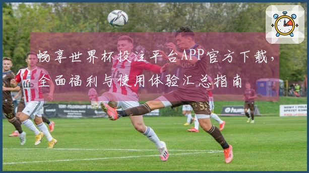 畅享世界杯投注平台APP官方下载，全面福利与使用体验汇总指南